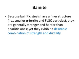 Bainite
• Because bainitic steels have a finer structure
(i.e., smaller α-ferrite and Fe3C particles), they
are generally stronger and harder than
pearlitic ones; yet they exhibit a desirable
combination of strength and ductility.
 
