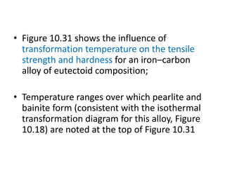• Figure 10.31 shows the influence of
transformation temperature on the tensile
strength and hardness for an iron–carbon
alloy of eutectoid composition;
• Temperature ranges over which pearlite and
bainite form (consistent with the isothermal
transformation diagram for this alloy, Figure
10.18) are noted at the top of Figure 10.31
 