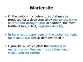 Martensite
• Of the various microstructures that may be
produced for a given steel alloy, martensite is the
hardest and strongest and, in addition, the most
brittle; it has, in fact, negligible ductility.
• Its hardness is dependent on the carbon content,
up to about 0.6 wt% as demonstrated in
• Figure 10.32, which plots the hardness of
martensite and fine pearlite as a function of
weight percent carbon
 