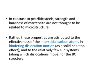 • In contrast to pearlitic steels, strength and
hardness of martensite are not thought to be
related to microstructure.
• Rather, these properties are attributed to the
effectiveness of the interstitial carbon atoms in
hindering dislocation motion (as a solid-solution
effect), and to the relatively few slip systems
(along which dislocations move) for the BCT
structure.
 