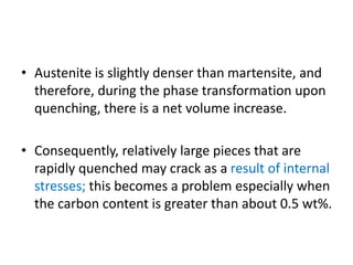 • Austenite is slightly denser than martensite, and
therefore, during the phase transformation upon
quenching, there is a net volume increase.
• Consequently, relatively large pieces that are
rapidly quenched may crack as a result of internal
stresses; this becomes a problem especially when
the carbon content is greater than about 0.5 wt%.
 