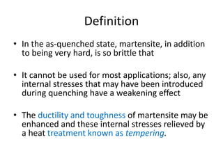 Definition
• In the as-quenched state, martensite, in addition
to being very hard, is so brittle that
• It cannot be used for most applications; also, any
internal stresses that may have been introduced
during quenching have a weakening effect
• The ductility and toughness of martensite may be
enhanced and these internal stresses relieved by
a heat treatment known as tempering.
 