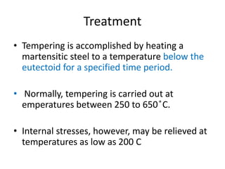 Treatment
• Tempering is accomplished by heating a
martensitic steel to a temperature below the
eutectoid for a specified time period.
• Normally, tempering is carried out at
emperatures between 250 to 650 ̊C.
• Internal stresses, however, may be relieved at
temperatures as low as 200 C
 