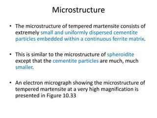 Microstructure
• The microstructure of tempered martensite consists of
extremely small and uniformly dispersed cementite
particles embedded within a continuous ferrite matrix.
• This is similar to the microstructure of spheroidite
except that the cementite particles are much, much
smaller.
• An electron micrograph showing the microstructure of
tempered martensite at a very high magnification is
presented in Figure 10.33
 