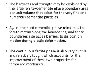 • The hardness and strength may be explained by
the large ferrite–cementite phase boundary area
per unit volume that exists for the very fine and
numerous cementite particles.
• Again, the hard cementite phase reinforces the
ferrite matrix along the boundaries, and these
boundaries also act as barriers to dislocation
motion during plastic deformation.
• The continuous ferrite phase is also very ductile
and relatively tough, which accounts for the
improvement of these two properties for
tempered martensite.
 