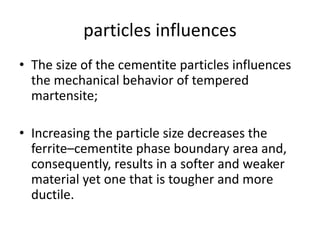 particles influences
• The size of the cementite particles influences
the mechanical behavior of tempered
martensite;
• Increasing the particle size decreases the
ferrite–cementite phase boundary area and,
consequently, results in a softer and weaker
material yet one that is tougher and more
ductile.
 