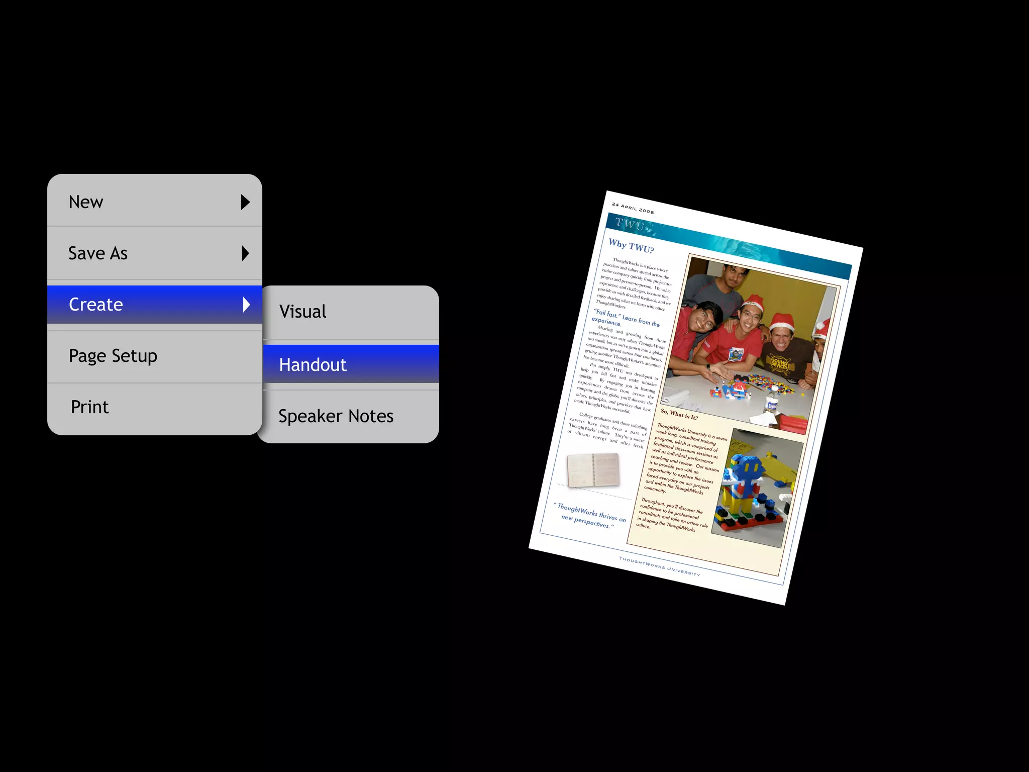 New                                                                    24
                                                                             Apr
                                                                                     il 2
                                                                                          00      8


                                                                         TWU
                                                                    Why T
                                                                                       WU?
Save As                                                               Thoug
                                                                practice      htWor
                                                                         s and va
                                                                                      ks is a
                                                                                               place w
                                                               entire              lues sp              here
                                                                      compa                read ac
                                                              projec           ny quic               ross th
                                                                     t and pe          kly from              e
                                                             experi            rson-to-             projec
                                                                    ence an              person            t-to-
                                                            provid            d chal              . We va
                                                                                     lenges
                                                                   e us w
                                                                           ith deta          , becaus lue
                                                           enjoy                    iled fe            e they


Create
                                                                  sharin                    edback
                                                           Thoug         g wha                       , and w
                                                                                 t we le


             Visual
                                                                  htWor                  arn wit              e
                                                                          kers                     h othe
                                                          “Fail                                           r
                                                                fast
                                                         experi .” Learn fr
                                                                 ence.     om th
                                                            Sh                   e
                                                               ar in g
                                                   experi               an d gr
                                                            ences                  ow in g
                                                  was sm             was ea                   from
                                                            all, bu          sy whe                     th es e
                                                                     t as we'         n Tho
                                                 organi                       ve grow          ughtW
                                                          zation                                         orks


Page Setup
                                                getting             spread              n into
                                                           anothe            across               a glob
                                                                    r Tho             four co              al
                                               has be

             Handout
                                                         come               ughtW               ntinen
                                                                more di             orker's              ts,
                                                     Put si               fﬁcult.             attentio
                                                             mply,                                        n
                                             help                      TWU
                                                      you fa                    was de
                                                                il fast
                                            quickl
                                                     y.                    and m veloped to
                                           ex p er          By en                   ake m
                                                    ie n ce          gaging                    istakes
                                                            s d ra             you in
                                          compa                      w n fr                learning
                                                   ny and                     o m ac
                                         values               the glob                  ro ss
                                                 , princi                e, you’
                                                                                 ll discov th e


Print
                                        made                ples, an
                                                Thoug                  d prac               er the
                                                          htWor                tices th
                                                                   ks succ               at have


             Speaker Notes
                                                                           essful.                         So, W
                                            College                                                                   hat is
                                      ca re er          gradua
                                                                  tes an                                                         It?
                                               s h av                    d thos
                                     Thoug               e lo n                  e switch                Thoug
                                             htWor                g b ee                    ing                   htWo
                                    o f vi            ks’ cultu            n a
                                                                                   p a rt               week             rks Un
                                            b ra n t              re. T                     of                   long,             iversit
                                                        en er g           hey’re                                         consu             y is a
                                                                y an              a sour               progra                    ltant tr         seven
                                                                        d o ff             ce                     m, wh                  aining         -
                                                                                er fr                 facilit             ich is
                                                                                        es h                  ated                comp
                                                                                                     well a          class-r            rised
                                                                                                              s indiv         oom se             of
                                                                                                                       idual           ssions
                                                                                                    coach                      perfo             as
                                                                                                             ing an                   rmance
                                                                                                  is to p             d revi
                                                                                                            rovide            ew. O
                                                                                                 oppo                 you w            ur mis
                                                                                                          rtunity             ith an           sion
                                                                                                faced               to exp
                                                                                                          every              lore th
                                                                                               and w               day o              e issu
                                                                                                         ithin th          n our              es
                                                                                              comm                 e Tho            proje
                                                                                                                           ughtW          cts
                                                                                                       unity.                       orks
                                                                                            Throu
                                                                                                     ghout,
                             “   Thoug                                                     conﬁd
                                                                                                     ence
                                                                                                                you’ll
                                                                                                                        discove
                                        htWo                                                                 to be                 r the
                                                    rks th                                consu
                                                                                                  ltants             pro
                                  new p                         rives                                       and ta fessional
                                           erspe                           on           in sha
                                                                                                  ping th            ke an
                                                        ctives                         culture               e Tho            active
                                                                                                                                       role
                                                                   .”                             .                  ughtW
                                                                                                                              orks




                                                                            Tho
                                                                                    ugh
                                                                                            tWo
                                                                                                      rks
                                                                                                              Un
                                                                                                                   ive
                                                                                                                          rsi
                                                                                                                                ty
 
