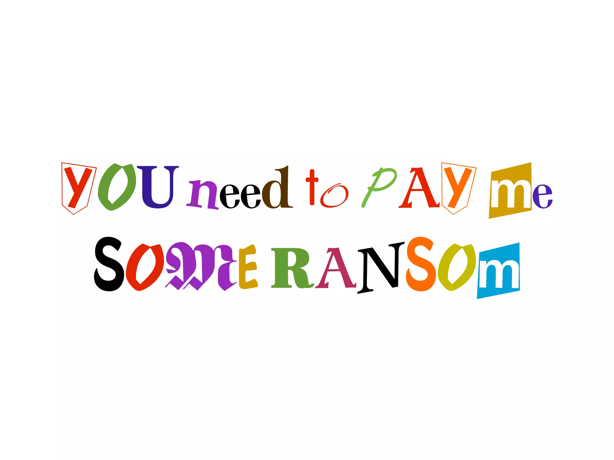 YOU need to PAY me
 SOME RANSOm
 
