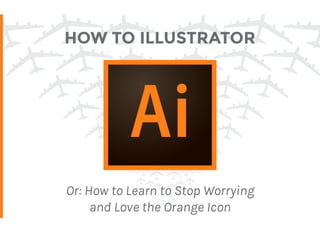 HOW TO ILLUSTRATOR
Or: How to Learn to Stop Worrying
and Love the Orange Icon
 