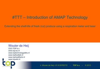 #TTT – Introduction of AMAP Technology

Extending the shelf-life of fresh (cut) produce using a respiration meter and laser




   Wouter de Heij
   CEO TOP b.v
   www.top-bv.nl
   www.toptechnologytalks.nl
   www.topfoodlab.nl
   www.tophealtfacts.nl
   www.topwiki.nl


                                ir. Wouter de Heij +31.6.55765772   -   TOP b.v.   -   © 2012
 