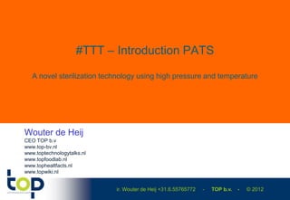 #TTT – Introduction PATS

   A novel sterilization technology using high pressure and temperature




Wouter de Heij
CEO TOP b.v
www.top-bv.nl
www.toptechnologytalks.nl
www.topfoodlab.nl
www.tophealtfacts.nl
www.topwiki.nl


                            ir. Wouter de Heij +31.6.55765772   -   TOP b.v.   -   © 2012
 