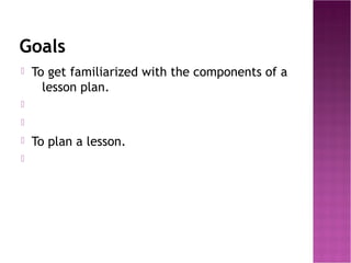 Goals
   To get familiarized with the components of a
      lesson plan.


   To plan a lesson.

 