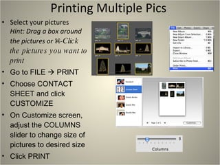 Printing Multiple Pics  Select your pictures  Hint: Drag a box around the pictures or  ⌘-Click the pictures you want to print Go to FILE    PRINT Choose CONTACT SHEET and click CUSTOMIZE On Customize screen, adjust the COLUMNS slider to change size of pictures to desired size Click PRINT 
