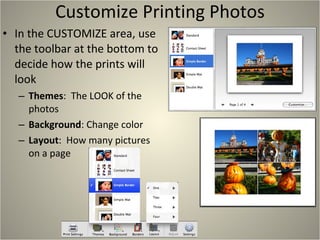 Customize Printing Photos In the CUSTOMIZE area, use the toolbar at the bottom to decide how the prints will look Themes :  The LOOK of the photos Background : Change color Layout :  How many pictures on a page 