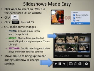 Slideshows Made Easy Click once  to select an EVENT in the event area OR an ALBUM Click  Click  to start SS …  or … make some changes THEME:  Choose a look for SS (can change later) MUSIC:  Choose from pre-loaded music OR pick a song from your iTunes Library! SETTINGS:  Decide how long each slide plays and other detailed settings  Move mouse to bring up toolbar during slideshow to change settings. 