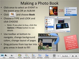 Making a Photo Book Click once to select an EVENT in the event area OR an ALBUM Click  and choose  Book Choose a TYPE and LOOK and click CHOOSE Note: If you plan to buy, click the  Options + Prices  button to see details Use toolbar at bottom to navigate, change background colors, change layout of pages Drag pictures from top bar into grey areas in book to fill! TECH TIP: Save as PDF by going to FILE    PRINT and choose to print to ADOBE PDF as the printer! 