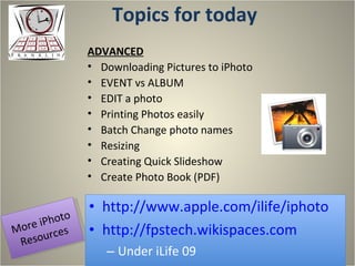 Topics for today http://www.apple.com/ilife/iphoto http://fpstech.wikispaces.com Under iLife 09 ADVANCED Downloading Pictures to iPhoto EVENT vs ALBUM EDIT a photo Printing Photos easily Batch Change photo names Resizing Creating Quick Slideshow Create Photo Book (PDF) More iPhoto Resources 