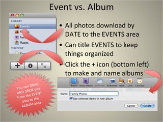 Event vs. Album All photos download by DATE to the EVENTS area Can title EVENTS to keep things organized Click the + icon (bottom left) to make and name albums You can DRAG AND DROP pics from the EVENT area to the ALBUM area 