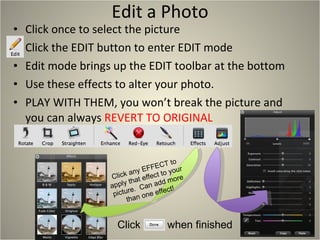 Edit a Photo Click once to select the picture Click the EDIT button to enter EDIT mode Edit mode brings up the EDIT toolbar at the bottom Use these effects to alter your photo. PLAY WITH THEM, you won’t break the picture and you can always  REVERT TO ORIGINAL Click  when finished Click any EFFECT to apply that effect to your picture.  Can add more than one effect! 