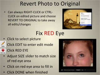 Revert Photo to Original Can always RIGHT-CLICK or CTRL-CLICK on edited picture and choose REVERT TO ORIGINAL to take away all edits/changes Click to select picture Click EDIT to enter edit mode Click RED EYE Adjust SIZE slider to match size of red eye area Click on red eye area to fill in Click DONE when finished Fix  RED  Eye 