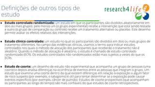 Definições de outros tipos de
estudo
● Estudo controlado randomizado: um estudo em que os participantes são divididos aleatoriamente em
dois ou mais grupos: pelo menos um (o grupo experimental) recebe a intervenção que está sendo testada
e outro (o grupo de comparação ou controle) recebe um tratamento alternativo ou placebo. Este desenho
permite avaliar os efeitos relativos das intervenções.
● Estudo clínico controlado: um estudo no qual os participantes são divididos em dois ou mais grupos de
tratamento diferentes. No campo das evidências clínicas, usamos o termo para indicar estudos
controlados nos quais o método de alocação dos participantes que receberão o tratamento não é
aleatório. Quando o método de alocação é aleatório, o estudo é chamado de estudo controlado
randomizado (ECR). Os estudos controlados não randomizados estão mais sujeitos a vieses do que os
ECRs.
● Estudo de coorte: um desenho de estudo não experimental que acompanha um grupo de pessoas (uma
coorte) e depois analisa diferenças na ocorrência de eventos entre as pessoas que integram o grupo. Um
estudo que examina uma coorte dentro da qual existem diferenças em relação à exposição a algum fator
de risco suspeito (por exemplo, o tabagismo) é útil para tentar determinar se a exposição pode causar
eventos específicos (por exemplo, câncer de pulmão). Estudos de coorte prospectivos (que acompanham
os participantes ao longo do tempo) são mais confiáveis do que estudos de coorte retrospectivos.
 