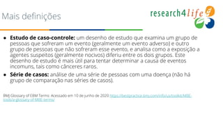 Mais definições
● Estudo de caso-controle: um desenho de estudo que examina um grupo de
pessoas que sofreram um evento (geralmente um evento adverso) e outro
grupo de pessoas que não sofreram esse evento, e analisa como a exposição a
agentes suspeitos (geralmente nocivos) diferiu entre os dois grupos. Este
desenho de estudo é mais útil para tentar determinar a causa de eventos
incomuns, tais como cânceres raros.
● Série de casos: análise de uma série de pessoas com uma doença (não há
grupo de comparação nas séries de casos).
BMJ Glossary of EBM Terms: Acessado em 10 de junho de 2020 https://bestpractice.bmj.com/info/us/toolkit/MBE-
tools/a-glossary-of-MBE-terms/
 