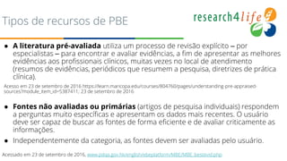 Tipos de recursos de PBE
● A literatura pré-avaliada utiliza um processo de revisão explícito – por
especialistas – para encontrar e avaliar evidências, a fim de apresentar as melhores
evidências aos profissionais clínicos, muitas vezes no local de atendimento
(resumos de evidências, periódicos que resumem a pesquisa, diretrizes de prática
clínica).
Acesso em 23 de setembro de 2016 https://learn.maricopa.edu/courses/804760/pages/understanding-pre-appraised-
sources?module_item_id=5387411; 23 de setembro de 2016
● Fontes não avaliadas ou primárias (artigos de pesquisa individuais) respondem
a perguntas muito específicas e apresentam os dados mais recentes. O usuário
deve ser capaz de buscar as fontes de forma eficiente e de avaliar criticamente as
informações.
● Independentemente da categoria, as fontes devem ser avaliadas pelo usuário.
Acessado em 23 de setembro de 2016, www.pdqa.gov.hk/english/ebeplatform/MBE/MBE_bestevid.php
 