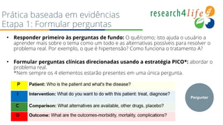 Prática baseada em evidências
Etapa 1: Formular perguntas
• Responder primeiro às perguntas de fundo: O quê/como; isto ajuda o usuário a
aprender mais sobre o tema como um todo e as alternativas possíveis para resolver o
problema real. Por exemplo, o que é hipertensão? Como funciona o tratamento A?
• Formular perguntas clínicas direcionadas usando a estratégia PICO*: abordar o
problema real.
*Nem sempre os 4 elementos estarão presentes em uma única pergunta.
Perguntar
 