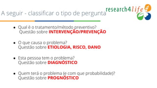 A seguir - classificar o tipo de pergunta
● Qual é o tratamento/método preventivo?
Questão sobre INTERVENÇÃO/PREVENÇÃO
● O que causa o problema?
Questão sobre ETIOLOGIA, RISCO, DANO
● Esta pessoa tem o problema?
Questão sobre DIAGNÓSTICO
● Quem terá o problema (e com que probabilidade)?
Questão sobre PROGNÓSTICO
 