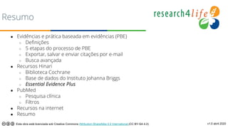 Resumo
● Evidências e prática baseada em evidências (PBE)
○ Definições
○ 5 etapas do processo de PBE
○ Exportar, salvar e enviar citações por e-mail
○ Busca avançada
● Recursos Hinari
○ Biblioteca Cochrane
○ Base de dados do Instituto Johanna Briggs
○ Essential Evidence Plus
● PubMed
○ Pesquisa clínica
○ Filtros
● Recursos na internet
● Resumo
v1.0 abril 2020
Esta obra está licenciada sob Creative Commons Attribution-ShareAlike 4.0 International (CC BY-SA 4.0)
 