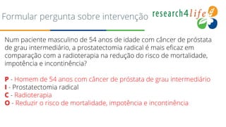 Formular pergunta sobre intervenção
Num paciente masculino de 54 anos de idade com câncer de próstata
de grau intermediário, a prostatectomia radical é mais eficaz em
comparação com a radioterapia na redução do risco de mortalidade,
impotência e incontinência?
P - Homem de 54 anos com câncer de próstata de grau intermediário
I - Prostatectomia radical
C - Radioterapia
O - Reduzir o risco de mortalidade, impotência e incontinência
 