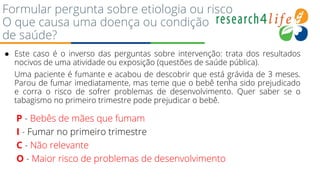 Formular pergunta sobre etiologia ou risco
O que causa uma doença ou condição
de saúde?
● Este caso é o inverso das perguntas sobre intervenção: trata dos resultados
nocivos de uma atividade ou exposição (questões de saúde pública).
Uma paciente é fumante e acabou de descobrir que está grávida de 3 meses.
Parou de fumar imediatamente, mas teme que o bebê tenha sido prejudicado
e corra o risco de sofrer problemas de desenvolvimento. Quer saber se o
tabagismo no primeiro trimestre pode prejudicar o bebê.
P - Bebês de mães que fumam
I - Fumar no primeiro trimestre
C - Não relevante
O - Maior risco de problemas de desenvolvimento
 