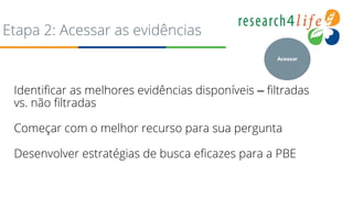 Etapa 2: Acessar as evidências
Identificar as melhores evidências disponíveis – filtradas
vs. não filtradas
Começar com o melhor recurso para sua pergunta
Desenvolver estratégias de busca eficazes para a PBE
Acessar
 