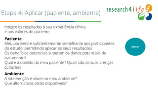 Etapa 4: Aplicar (paciente, ambiente)
Integre os resultados à sua experiência clínica
e aos valores do paciente
Paciente
Meu paciente é suficientemente semelhante aos participantes
do estudo, permitindo aplicar os seus resultados?
Os benefícios potenciais superam os danos potenciais do
tratamento?
Qual é a opinião do meu paciente? Quais são as suas crenças
culturais?
Ambiente
A intervenção é viável no meu ambiente?
Que alternativas estão disponíveis?
Aplicar
 