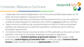 Conteúdo: Biblioteca Cochrane
• Colaboração internacional independente e sem fins lucrativos (36.000 colaboradores de 107
países, 40 centros regionais, 52 grupos de revisão)
• Produz Revisões Sistemáticas reconhecidas internacionalmente como o mais alto padrão em
cuidados de saúde baseados em evidências, pois contêm as melhores evidências científicas
• Vieses mínimos: as evidências são incluídas/excluídas com base em critérios de qualidade
explícitos; são analisadas por um painel de especialistas, revisadas por pares, dinâmicas
(atualizadas regularmente)
• As revisões envolvem buscas exaustivas de todos os ECRs, publicados ou não, sobre um tema
específico; o foco está na intervenção, reabilitação, prevenção ou diagnóstico
• O conteúdo inclui a Cochrane Database of Systematic Reviews (7600 revisões e 2400
protocolos), Central Registry of Controlled Trials (1,1 milhão de artigos) Cochrane Clinical
Answers (1600) e revisões sistemáticas da Epistemonikos (200.000) .
 
