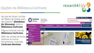 Opções da Biblioteca Cochrane
No site do Hinari, na lista
de “Bases de Dados para
descoberta” (Databases
for Discovery), abra a
Biblioteca Cochrane.
Página inicial do site da
Biblioteca Cochrane.
Além do campo de busca,
observe as outras
ferramentas, incluindo
Cochrane Reviews.
 