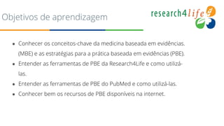 Objetivos de aprendizagem
● Conhecer os conceitos-chave da medicina baseada em evidências.
(MBE) e as estratégias para a prática baseada em evidências (PBE).
● Entender as ferramentas de PBE da Research4Life e como utilizá-
las.
● Entender as ferramentas de PBE do PubMed e como utilizá-las.
● Conhecer bem os recursos de PBE disponíveis na internet.
 