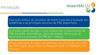 Introdução
Esta lição enfoca os conceitos de medicina/prática baseada em
evidências e os principais recursos de PBE disponíveis.
A primeira parte da lição é uma síntese dos componentes da
PBE (revisões sistemáticas, tipos de estudo, hierarquia de
recursos) e o processo de PBE em 5 etapas.
A segunda parte da lição concentra-se nos principais recursos
de informação disponíveis na Research4Life, no PubMed e na
internet.
 