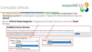 Consultas clínicas
No campo de busca do “PubMed Clinical Queries”, digite “pregnancy complications” and
“developing countries” ("complicações na gravidez" e "países em desenvolvimento“); clique em
“Search”.
Veja as “Clinical Study Categories” (Categorias de Estudos Clínicos) e o menu de “Scope”
(Escopo).
 