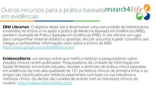 Outros recursos para a prática baseada
em evidências
● EBM Librarian: O objetivo deste site é desenvolver uma comunidade de bibliotecários
envolvidos no ensino e no apoio à prática da Medicina Baseada em Evidências (MBE),
também chamada de Prática Baseada em Evidências (PBE). O site oferece um lugar
para compartilhar material didático e apostilas, discutir assuntos e pedir conselhos aos
colegas e compartilhar informações úteis sobre o ensino da MBE
https://sites.google.com/site/MBElibrarian/
●
● EvidenceAlerts: um serviço online que notifica médicos e pesquisadores sobre
estudos clínicos recém-publicados. Pesquisadores da Unidade de Informação em
Saúde McMaster encontram estudos, revisões e diretrizes de prática clínica baseadas
em evidências da mais alta qualidade de 121 periódicos clínicos de primeira linha, e os
artigos são classificados por médicos experientes com base na sua relevância e
interesse clínico. Os alertas são curados de acordo com os interesses clínicos do
usuário. https://www.evidencealerts.com/
 