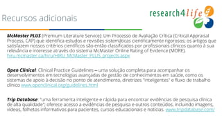 Recursos adicionais
McMaster PLUS (Premium Literature Service): Um Processo de Avaliação Crítica (Critical Appraisal
Process, CAP) que identifica estudos e revisões sistemáticas cientificamente rigorosos; os artigos que
satisfazem nossos critérios científicos são então classificados por profissionais clínicos quanto à sua
relevância e interesse através do sistema McMaster Online Rating of Evidence (MORE).
hiru.mcmaster.ca/hiru/HIRU_McMaster_PLUS_projects.aspx
Open Clinical: Clinical Practice Guidelines – uma solução completa para acompanhar os
desenvolvimentos em tecnologias avançadas de gestão de conhecimentos em saúde, como os
sistemas de apoio à decisão no ponto de atendimento, diretrizes "inteligentes" e fluxo de trabalho
clínico www.openclinical.org/guidelines.html
Trip Database: "uma ferramenta inteligente e rápida para encontrar evidências de pesquisa clínica
de alta qualidade"; oferece acesso a evidências de pesquisa e outros conteúdos, incluindo imagens,
vídeos, folhetos informativos para pacientes, cursos educacionais e notícias. www.tripdatabase.com/
 