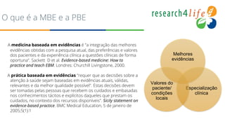 O que é a MBE e a PBE
A medicina baseada em evidências é "a integração das melhores
evidências obtidas com a pesquisa atual, das preferências e valores
dos pacientes e da experiência clínica a questões clínicas de forma
oportuna". Sackett D et al. Evidence-based medicine: How to
practice and teach EBM. Londres: Churchill Livingstone, 2000.
A prática baseada em evidências "requer que as decisões sobre a
atenção à saúde sejam baseadas em evidências atuais, válidas,
relevantes e da melhor qualidade possível". Estas decisões devem
ser tomadas pelas pessoas que recebem os cuidados e embasadas
nos conhecimentos tácitos e explícitos daqueles que prestam os
cuidados, no contexto dos recursos disponíveis". Sicily statement on
evidence-based practice. BMC Medical Education, 5 de janeiro de
2005;5(1):1
Melhores
evidências
Especialização
clínica
Valores do
paciente/
condições
locais
 