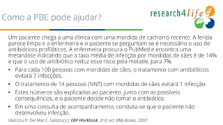 PuPuvbb
Como a PBE pode ajudar?
Um paciente chega a uma clínica com uma mordida de cachorro recente. A ferida
parece limpa e a enfermeira e o paciente se perguntam se é necessário o uso de
antibióticos profiláticos. A enfermeira procura o PubMed e encontra uma
metanálise indicando que a taxa média de infecção por mordidas de cães é de 14%
e que o uso de antibiótico reduz esse risco pela metade, para 7%.
• Para cada 100 pessoas com mordidas de cães, o tratamento com antibióticos
evitará 7 infecções.
• O tratamento de 14 pessoas (NNT) com mordidas de cães evitará 1 infecção.
• Estes números são explicados ao paciente, junto com as possíveis
consequências, e o paciente decide não tomar o antibiótico.
• Em uma consulta de acompanhamento, constata-se que o paciente não
desenvolveu infecção.
Glasziou P, Del Mar C, Salisbury J. EBP Workbook, 2nd. ed. BMJ Books, 2007.
 