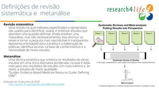 Definições de revisão
sistemática e metanálise
Revisão sistemática:
Uma revisão na qual métodos especificados e apropriados
são usados para identificar, avaliar e sintetizar estudos que
abordam uma questão definida. (Pode envolver uma
metanálise, mas não necessariamente). Visa diminuir os
vieses e tornar a pesquisa mais reprodutível e transparente.
Apresenta orientações para a prática e a elaboração de
políticas, identifica lacunas na base de conhecimentos e a
necessidade de novos estudos.
Metanálise:
Uma técnica estatística que sintetiza os resultados de vários
estudos em uma única estimativa ponderada, na qual é dado
mais peso aos resultados de estudos com mais eventos e, às
vezes, a estudos de maior qualidade.
“Guides: Evidence-Based Medicine Resource Guide: Defining
EBM.”
Acessado em 25 de junho de 2020.
https://guides.dml.georgetown.edu/MBE/definingMBE
 