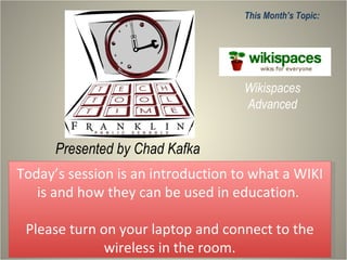 Presented by Chad Kafka This Month’s Topic: Wikispaces Advanced Today’s session is an introduction to what a WIKI is and how they can be used in education.  Please turn on your laptop and connect to the wireless in the room. 