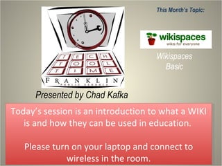 Presented by Chad Kafka This Month’s Topic: Wikispaces Basic Today’s session is an introduction to what a WIKI is and how they can be used in education.  Please turn on your laptop and connect to wireless in the room. 