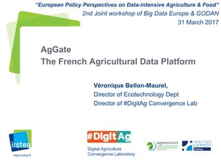 www.irstea.fr
Véronique Bellon-Maurel,
Director of Ecotechnology Dept
Director of #DigitAg Convergence Lab
AgGate
The French Agricultural Data Platform
Digital Agriculture
Convergence Laboratory
“European Policy Perspectives on Data-intensive Agriculture & Food”
2nd Joint workshop of Big Data Europe & GODAN
31 March 2017
 