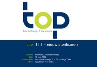 title TTT – nieuw steriliseren

    location    Helmond, The Netherlands.
       date     15 mei 2012
presentation    Introductie praatje Top Technology Talks
      name      Wouter de Heij M.Sc.
               ir. Wouter de Heij +31.6.55765772   - #TTT 15 mei, Helmond   -   © 2012
 