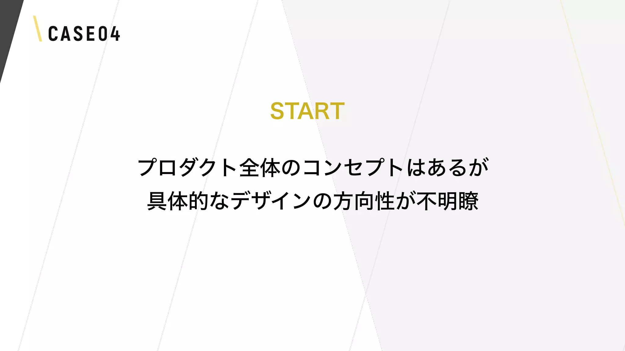 CASE04
プロダクト全体のコンセプトはあるが
具体的なデザインの方向性が不明瞭
START
 