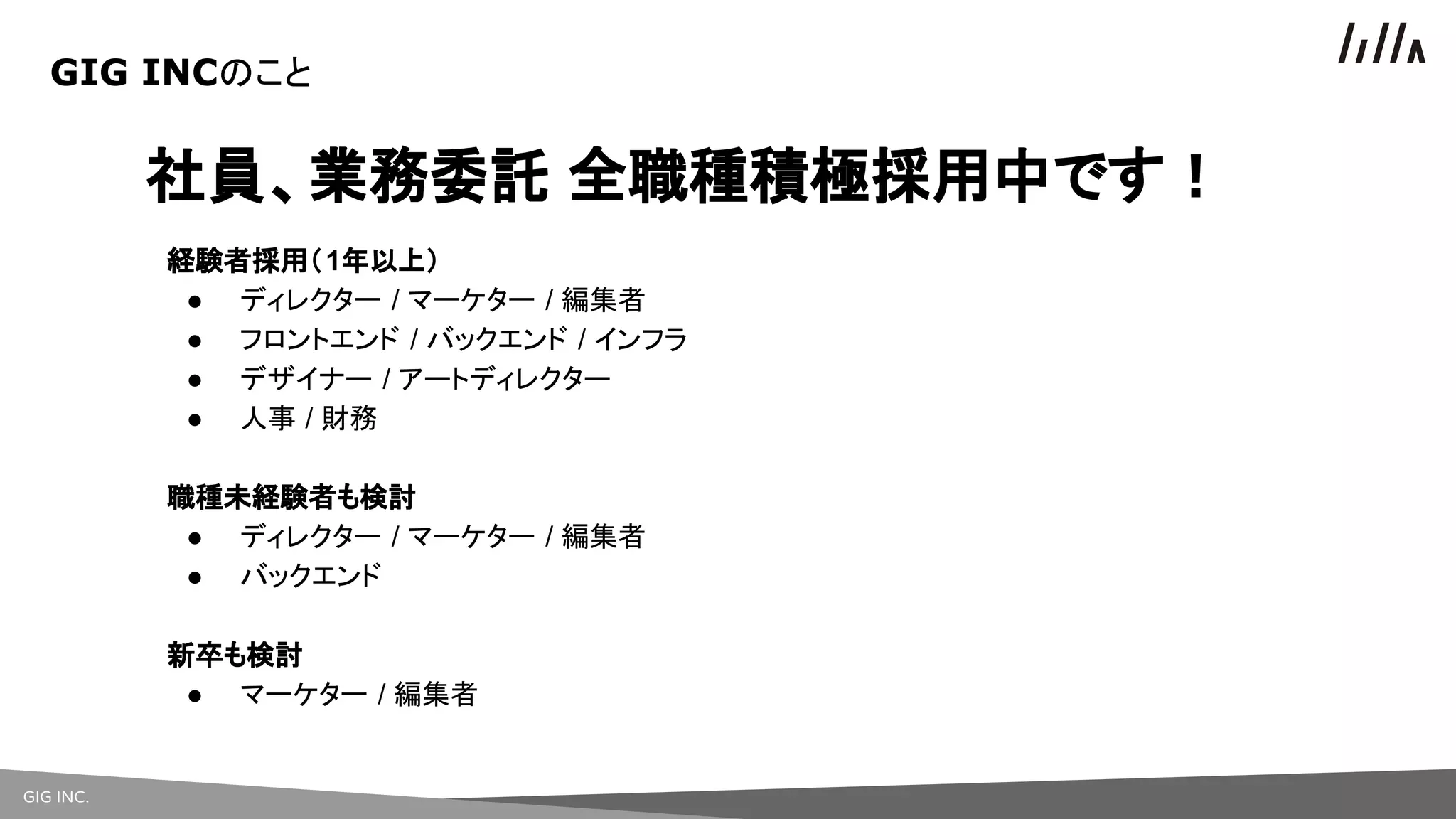 GIG INC.
社員、業務委託 全職種積極採用中です！
経験者採用（1年以上）
● ディレクター / マーケター / 編集者
● フロントエンド / バックエンド / インフラ
● デザイナー / アートディレクター
● 人事 / 財務
職種未経験者も検討
● ディレクター / マーケター / 編集者
● バックエンド
新卒も検討
● マーケター / 編集者
GIG INCのこと
 